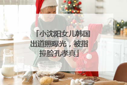 小沈阳女儿韩国出道照曝光，被指撞脸孔孝真