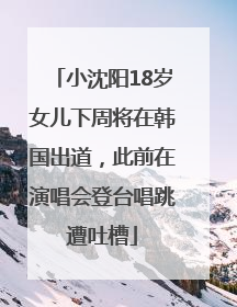小沈阳18岁女儿下周将在韩国出道，此前在演唱会登台唱跳遭吐槽