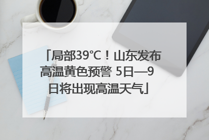 局部39℃！山东发布高温黄色预警 5日—9日将出现高温天气