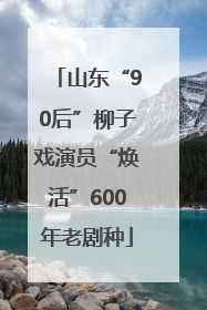山东“90后”柳子戏演员“焕活”600年老剧种