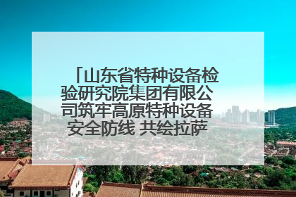 山东省特种设备检验研究院集团有限公司筑牢高原特种设备安全防线 共绘拉萨美好生活画卷