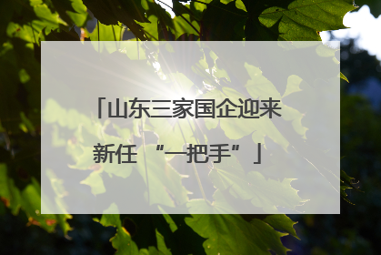 山东三家国企迎来新任 “一把手”