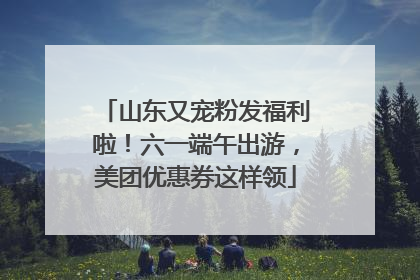 山东又宠粉发福利啦！六一端午出游，美团优惠券这样领