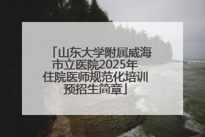 山东大学附属威海市立医院2025年住院医师规范化培训预招生简章