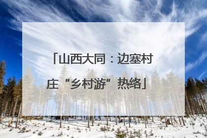 山西大同：边塞村庄“乡村游”热络