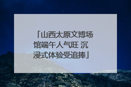 山西太原文博场馆端午人气旺 沉浸式体验受追捧
