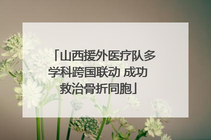 山西援外医疗队多学科跨国联动 成功救治骨折同胞