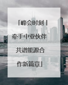 峰会时刻丨牵手中亚伙伴 共谱能源合作新篇章