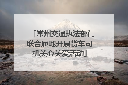常州交通执法部门联合属地开展货车司机关心关爱活动