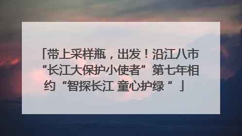 带上采样瓶，出发！沿江八市“长江大保护小使者”第七年相约“智探长江 童心护绿 ”