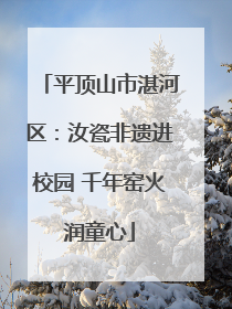 平顶山市湛河区：汝瓷非遗进校园 千年窑火润童心
