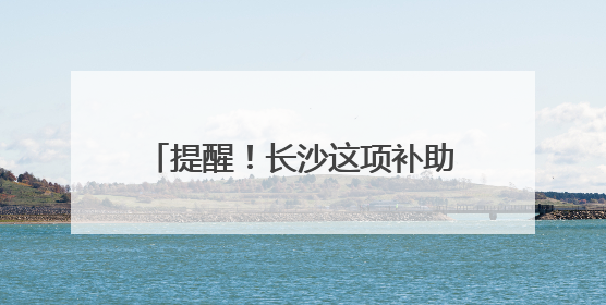 提醒！长沙这项补助申报6月30日截止