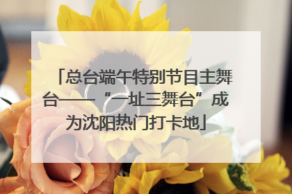 总台端午特别节目主舞台——“一址三舞台”成为沈阳热门打卡地