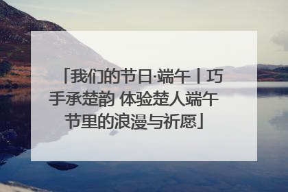 我们的节日·端午丨巧手承楚韵 体验楚人端午节里的浪漫与祈愿