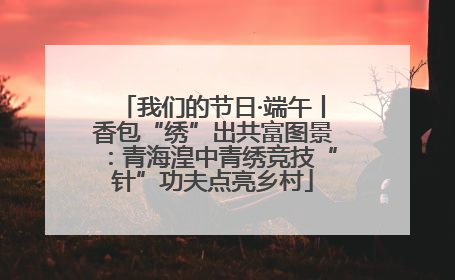 我们的节日·端午丨香包“绣”出共富图景：青海湟中青绣竞技“针”功夫点亮乡村