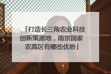 打造长三角农业科技创新策源地，南京国家农高区有哪些优势