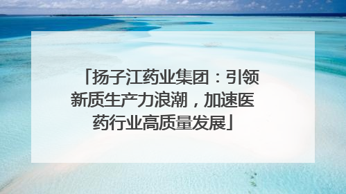 扬子江药业集团：引领新质生产力浪潮，加速医药行业高质量发展