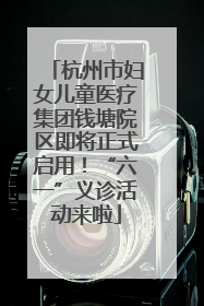杭州市妇女儿童医疗集团钱塘院区即将正式启用！“六一”义诊活动来啦