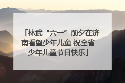 林武“六一”前夕在济南看望少年儿童 祝全省少年儿童节日快乐