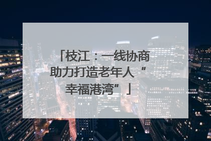 枝江：一线协商助力打造老年人“幸福港湾”