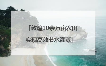 敦煌10余万亩农田实现高效节水灌溉
