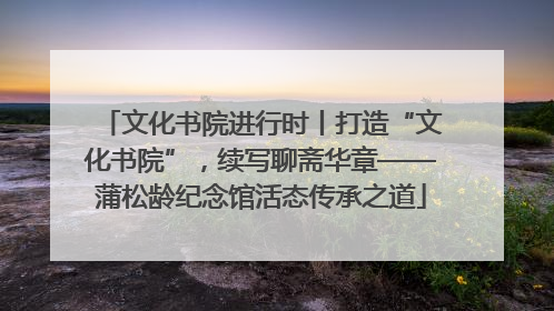 文化书院进行时丨打造“文化书院”，续写聊斋华章——蒲松龄纪念馆活态传承之道