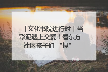 文化书院进行时｜当彩泥遇上父爱！看东方社区孩子们 “捏” 出心目中的爸爸