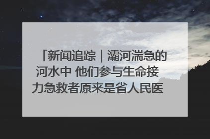 新闻追踪｜灞河湍急的河水中 他们参与生命接力急救者原来是省人民医院00后男护士