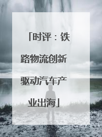 时评：铁路物流创新驱动汽车产业出海