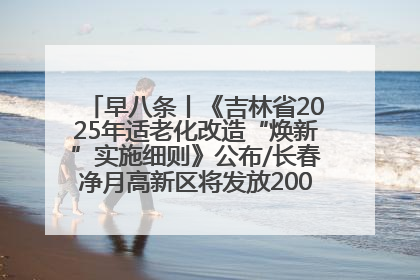 早八条丨《吉林省2025年适老化改造“焕新”实施细则》公布/长春净月高新区将发放200万元汽车消费券！
