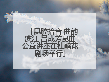 昆腔拾音 曲韵滨江 吕成芳昆曲公益讲座在杜鹃花剧场举行