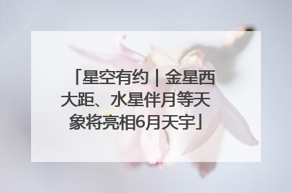 星空有约｜金星西大距、水星伴月等天象将亮相6月天宇