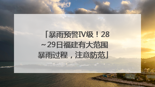 暴雨预警Ⅳ级！28～29日福建有大范围暴雨过程，注意防范