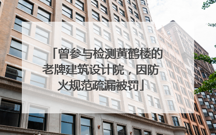曾参与检测黄鹤楼的老牌建筑设计院，因防火规范疏漏被罚