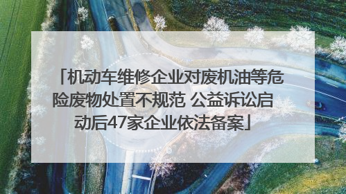 机动车维修企业对废机油等危险废物处置不规范 公益诉讼启动后47家企业依法备案