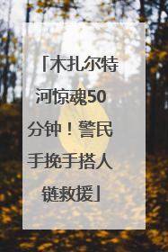 木扎尔特河惊魂50分钟！警民手挽手搭人链救援
