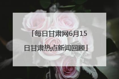 每日甘肃网6月15日甘肃热点新闻回顾