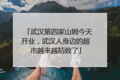 武汉第四家山姆今天开业，武汉人身边的超市越来越精致了