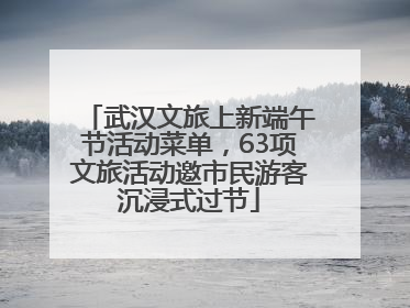 武汉文旅上新端午节活动菜单，63项文旅活动邀市民游客沉浸式过节