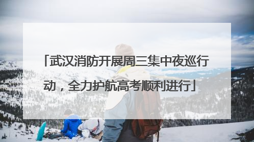武汉消防开展周三集中夜巡行动，全力护航高考顺利进行