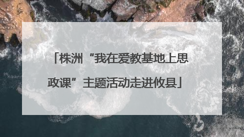 株洲“我在爱教基地上思政课”主题活动走进攸县