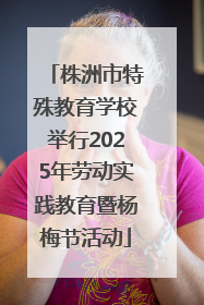 株洲市特殊教育学校举行2025年劳动实践教育暨杨梅节活动