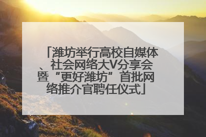 潍坊举行高校自媒体、社会网络大V分享会暨“更好潍坊”首批网络推介官聘任仪式