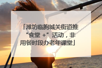 潍坊临朐城关街道推“食堂 +”活动，非用餐时段办老年课堂