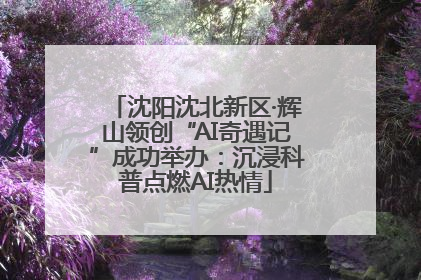 沈阳沈北新区·辉山领创“AI奇遇记”成功举办：沉浸科普点燃AI热情