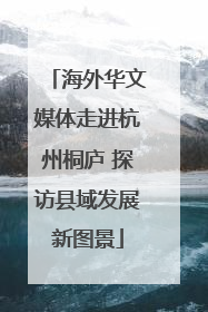 海外华文媒体走进杭州桐庐 探访县域发展新图景