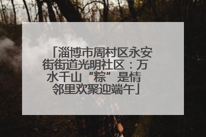 淄博市周村区永安街街道光明社区：万水千山“粽”是情 邻里欢聚迎端午