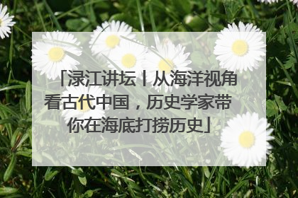 渌江讲坛丨从海洋视角看古代中国，历史学家带你在海底打捞历史