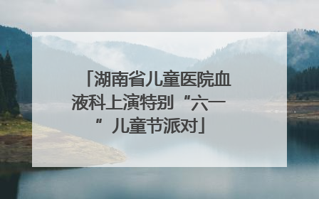 湖南省儿童医院血液科上演特别“六一”儿童节派对
