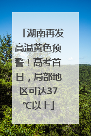 湖南再发高温黄色预警！高考首日，局部地区可达37℃以上